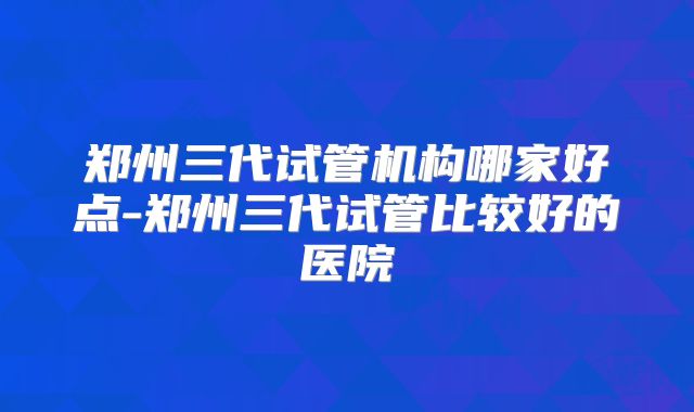 郑州三代试管机构哪家好点-郑州三代试管比较好的医院