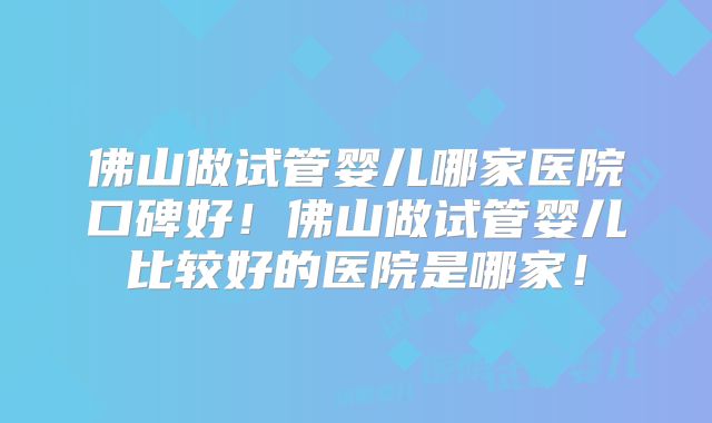 佛山做试管婴儿哪家医院口碑好！佛山做试管婴儿比较好的医院是哪家！