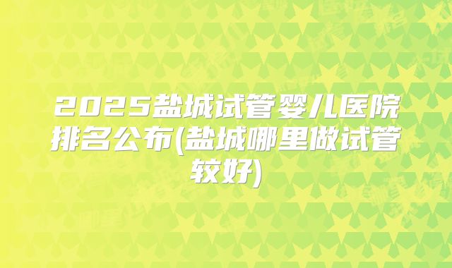 2025盐城试管婴儿医院排名公布(盐城哪里做试管较好)