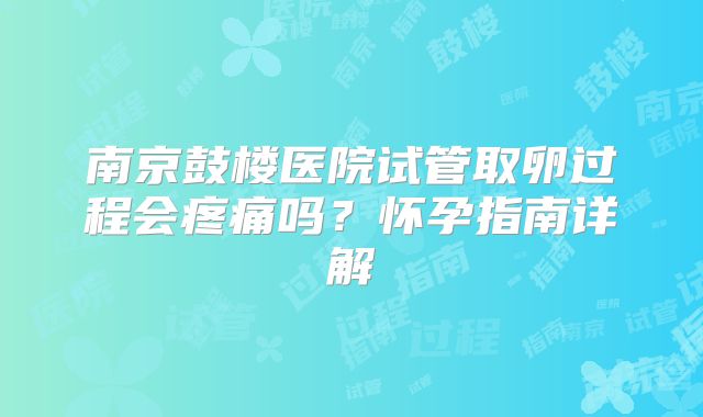 南京鼓楼医院试管取卵过程会疼痛吗？怀孕指南详解