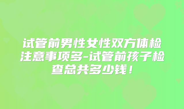 试管前男性女性双方体检注意事项多-试管前孩子检查总共多少钱!