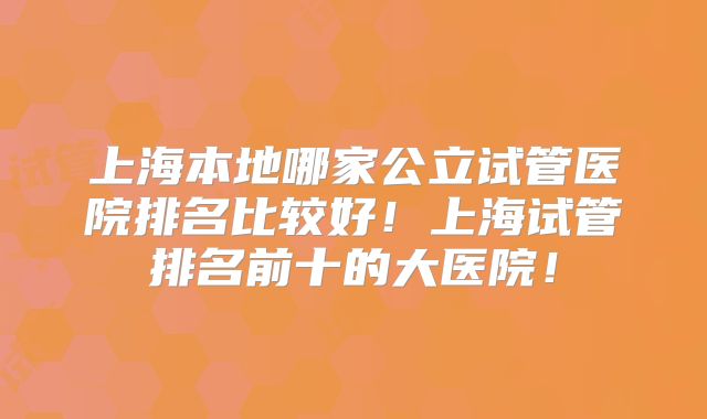 上海本地哪家公立试管医院排名比较好！上海试管排名前十的大医院！