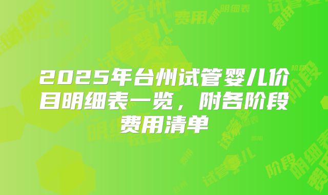 2025年台州试管婴儿价目明细表一览，附各阶段费用清单