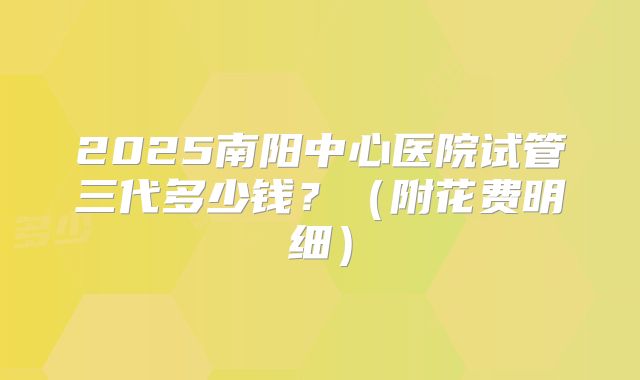 2025南阳中心医院试管三代多少钱?(附花费明细)