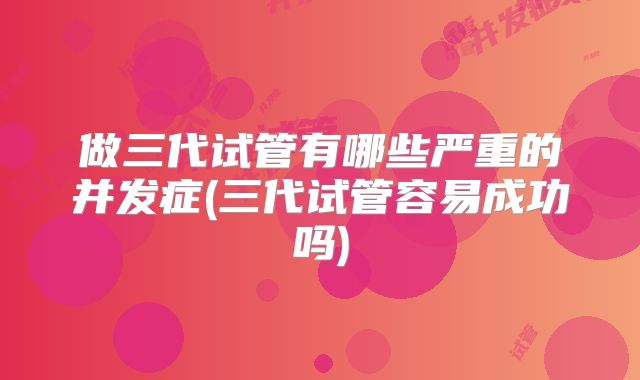 做三代试管有哪些严重的并发症(三代试管容易成功吗)