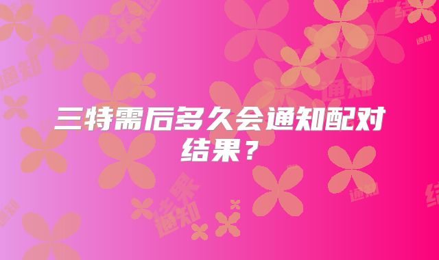 三特需后多久会通知配对结果?