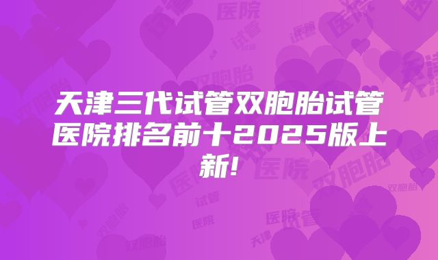 天津三代试管双胞胎试管医院排名前十2025版上新!