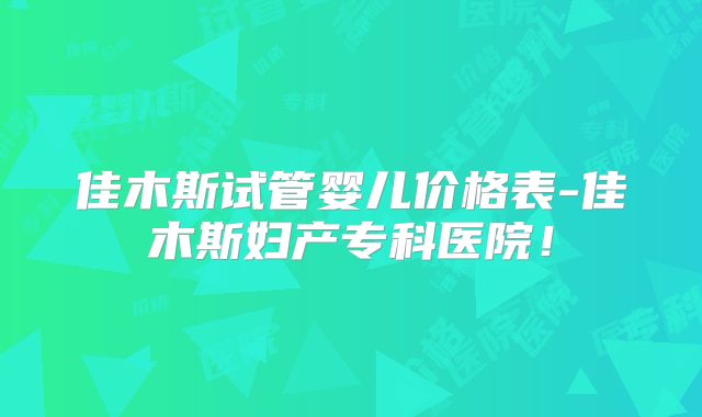 佳木斯试管婴儿价格表-佳木斯妇产专科医院！
