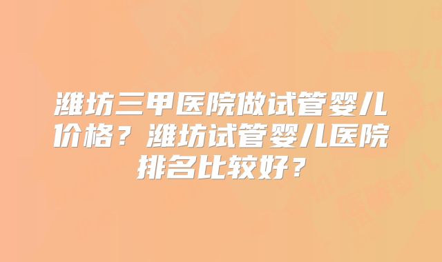潍坊三甲医院做试管婴儿价格?潍坊试管婴儿医院排名比较好?