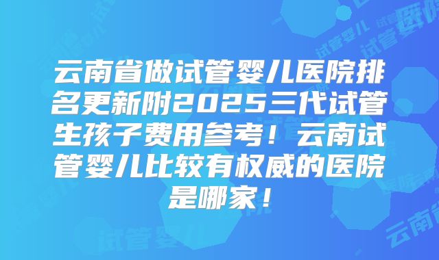 云南省做试管婴儿医院排名更新附2025三代试管生孩子费用参考！云南试管婴儿比较有权威的医院是哪家！