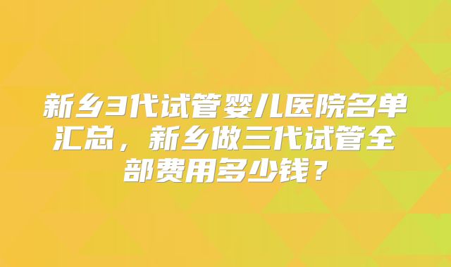新乡3代试管婴儿医院名单汇总，新乡做三代试管全部费用多少钱？