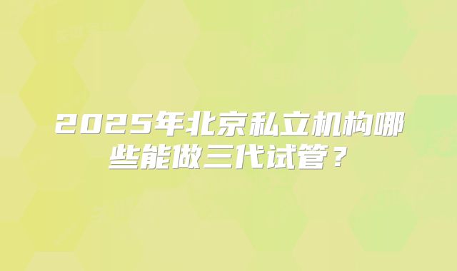 2025年北京私立机构哪些能做三代试管?