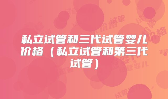 私立试管和三代试管婴儿价格（私立试管和第三代试管）