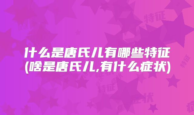 什么是唐氏儿有哪些特征(啥是唐氏儿,有什么症状)