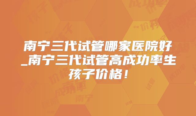 南宁三代试管哪家医院好_南宁三代试管高成功率生孩子价格！