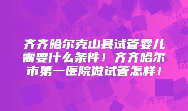 齐齐哈尔克山县试管婴儿需要什么条件！齐齐哈尔市第一医院做试管怎样！