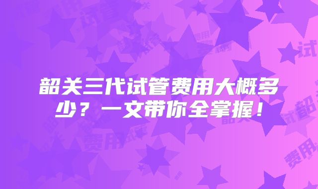 韶关三代试管费用大概多少?一文带你全掌握!
