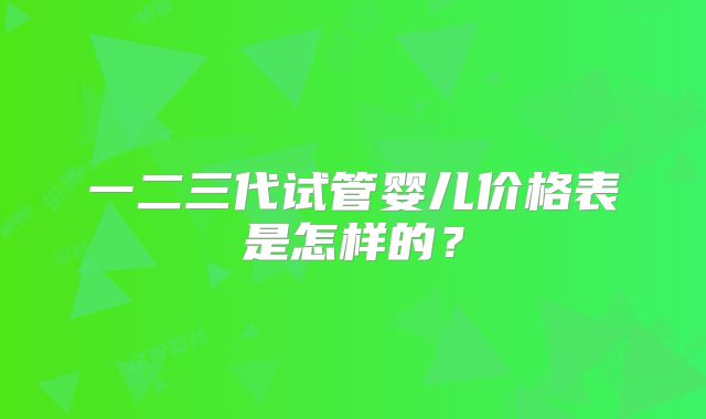 一二三代试管婴儿价格表是怎样的?