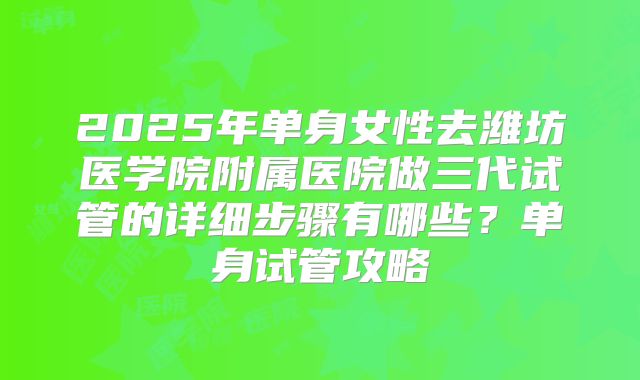 2025年单身女性去潍坊医学院附属医院做三代试管的详细步骤有哪些?单身试管攻略