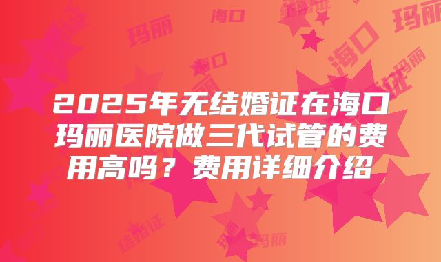 2025年无结婚证在海口玛丽医院做三代试管的费用高吗?费用详细介绍