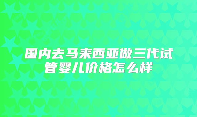 国内去马来西亚做三代试管婴儿价格怎么样