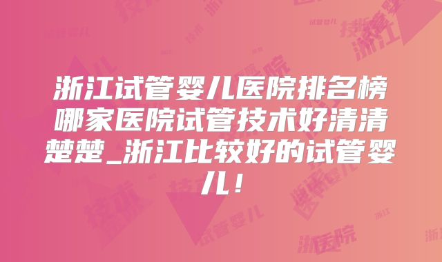 浙江试管婴儿医院排名榜哪家医院试管技术好清清楚楚_浙江比较好的试管婴儿!