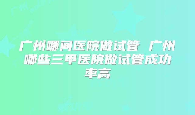 广州哪间医院做试管 广州哪些三甲医院做试管成功率高