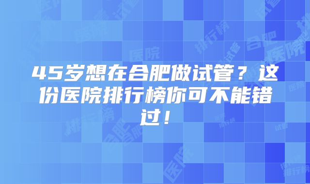 45岁想在合肥做试管？这份医院排行榜你可不能错过！