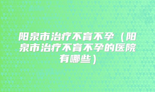 阳泉市治疗不育不孕（阳泉市治疗不育不孕的医院有哪些）