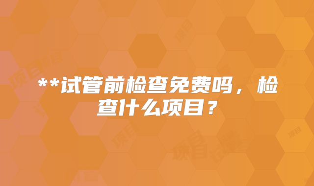 **试管前检查免费吗，检查什么项目？