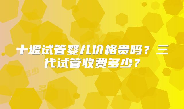 十堰试管婴儿价格贵吗？三代试管收费多少？