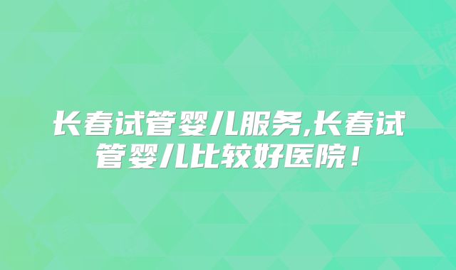 长春试管婴儿服务,长春试管婴儿比较好医院！