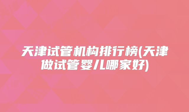 天津试管机构排行榜(天津做试管婴儿哪家好)