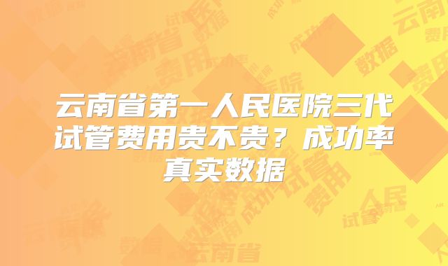 云南省第一人民医院三代试管费用贵不贵？成功率真实数据