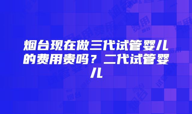 烟台现在做三代试管婴儿的费用贵吗？二代试管婴儿