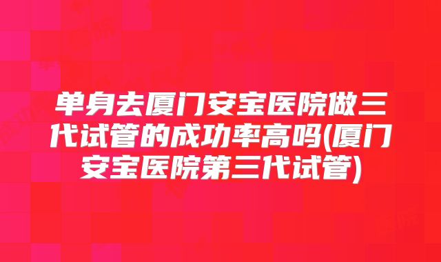 单身去厦门安宝医院做三代试管的成功率高吗(厦门安宝医院第三代试管)