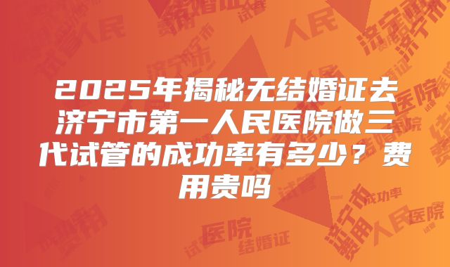 2025年揭秘无结婚证去济宁市第一人民医院做三代试管的成功率有多少?费用贵吗