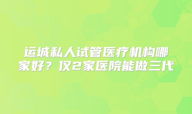 运城私人试管医疗机构哪家好？仅2家医院能做三代