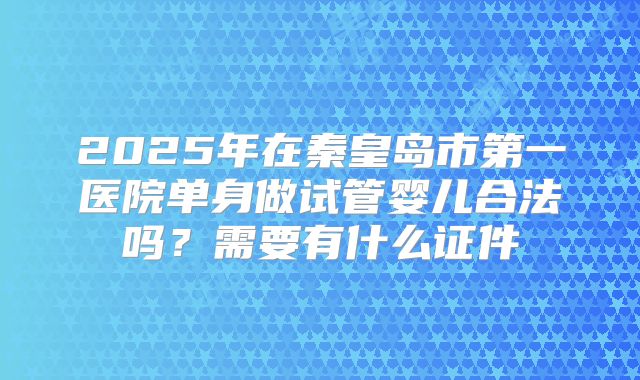 2025年在秦皇岛市第一医院单身做试管婴儿合法吗?需要有什么证件