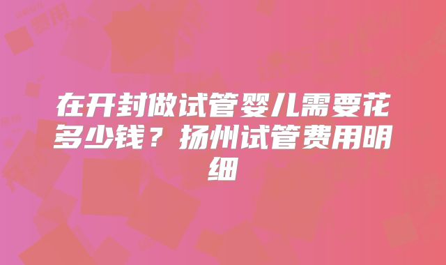 在开封做试管婴儿需要花多少钱?扬州试管费用明细