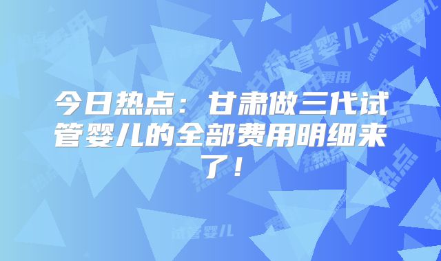 今日热点:甘肃做三代试管婴儿的全部费用明细来了!