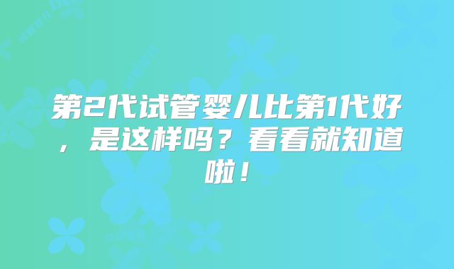 第2代试管婴儿比第1代好，是这样吗？看看就知道啦！