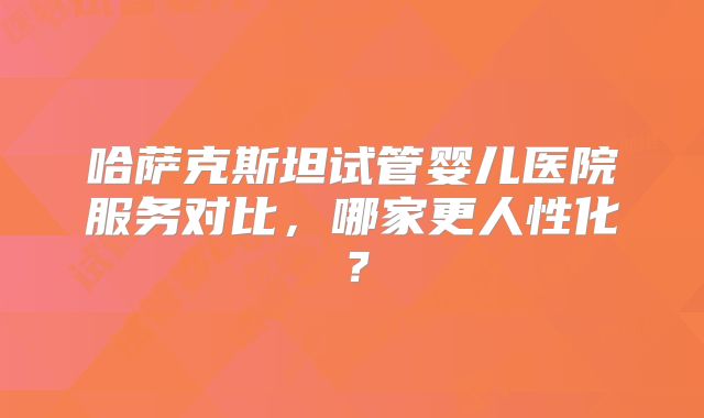 哈萨克斯坦试管婴儿医院服务对比,哪家更人性化?