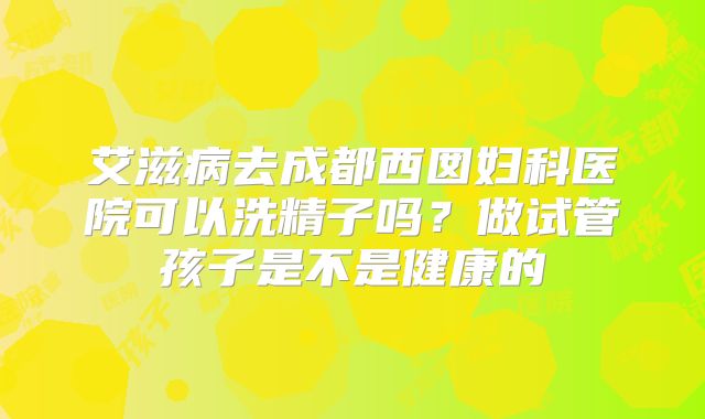艾滋病去成都西囡妇科医院可以洗精子吗?做试管孩子是不是健康的