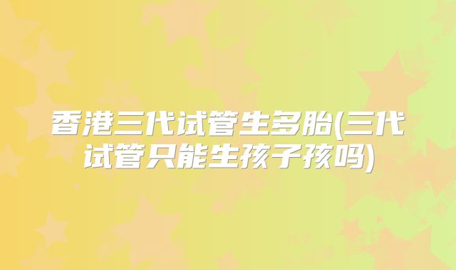 香港三代试管生多胎(三代试管只能生孩子孩吗)