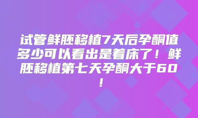 试管鲜胚移植7天后孕酮值多少可以看出是着床了！鲜胚移植第七天孕酮大于60！