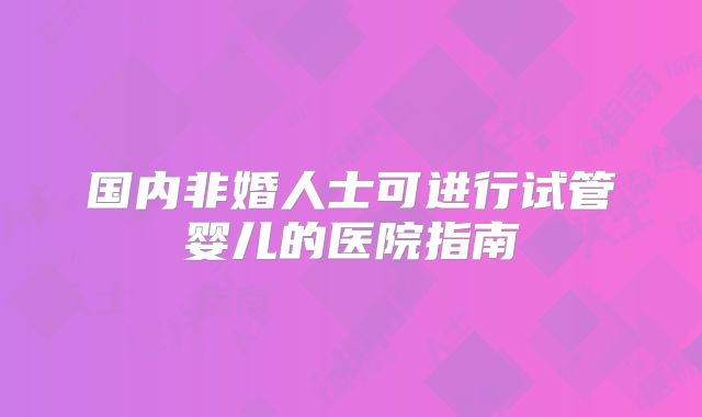 国内非婚人士可进行试管婴儿的医院指南