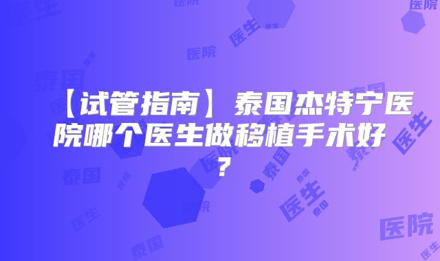 【试管指南】泰国杰特宁医院哪个医生做移植手术好?