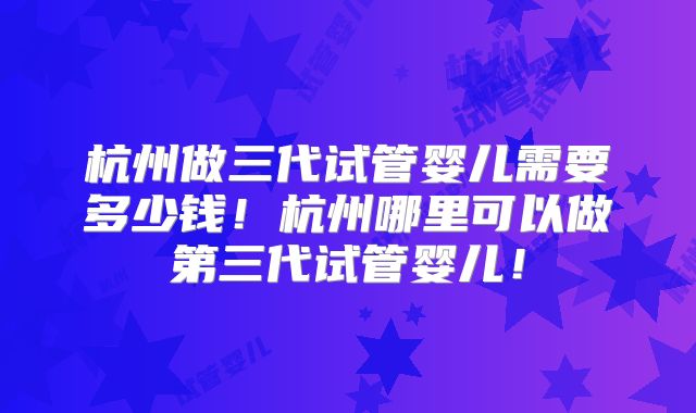 杭州做三代试管婴儿需要多少钱!杭州哪里可以做第三代试管婴儿!