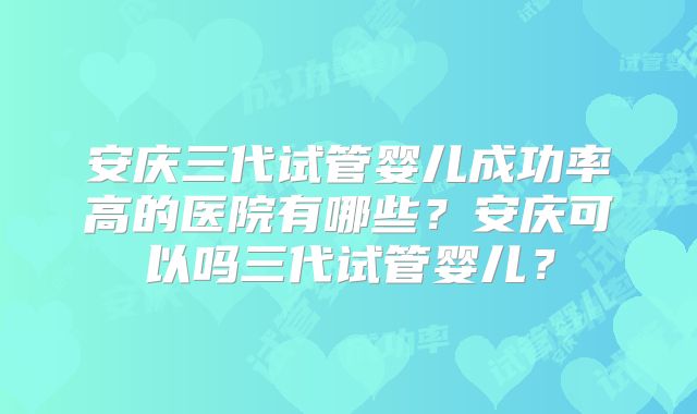 安庆三代试管婴儿成功率高的医院有哪些?安庆可以吗三代试管婴儿?